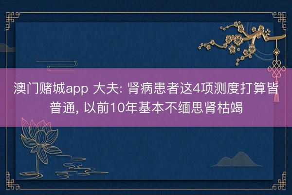 澳门赌城app 大夫: 肾病患者这4项测度打算皆普通, 以前10年基本不缅思肾枯竭