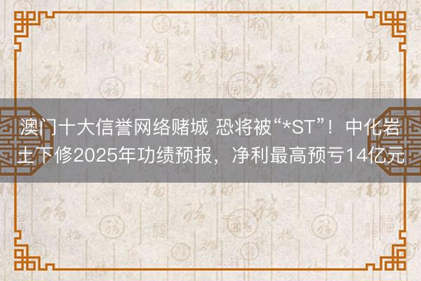 澳门十大信誉网络赌城 恐将被“*ST”！中化岩土下修2025年功绩预报，净利最高预亏14亿元