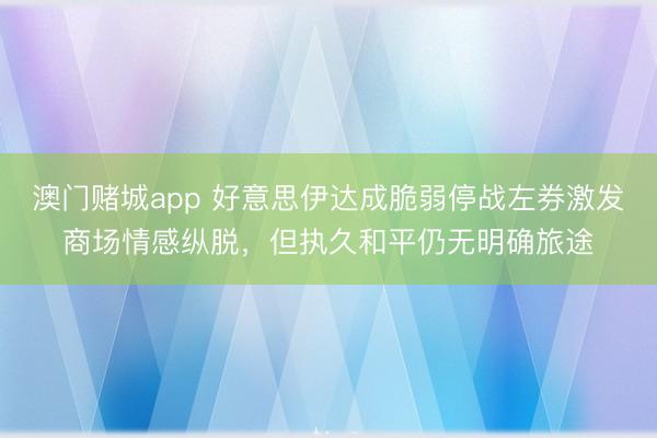 澳门赌城app 好意思伊达成脆弱停战左券激发商场情感纵脱，但执久和平仍无明确旅途