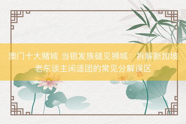 澳门十大赌城 当银发族碰见狮城:拆解新加坡老东谈主闲适团的常见分解误区