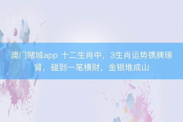 澳门赌城app 十二生肖中，3生肖运势镌脾琢肾，碰到一笔横财，金银堆成山