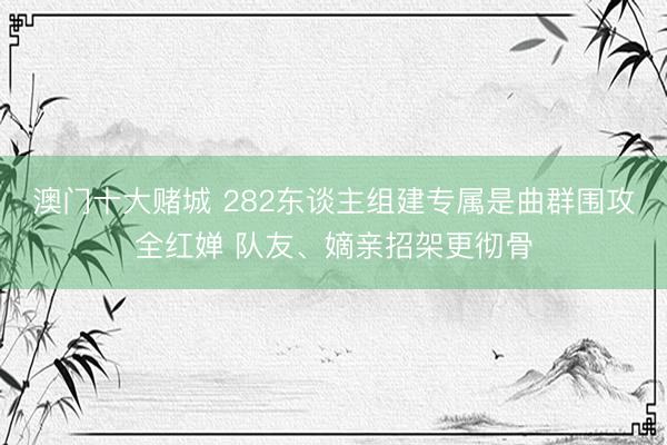 澳门十大赌城 282东谈主组建专属是曲群围攻全红婵 队友、嫡亲招架更彻骨