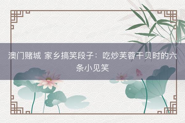 澳门赌城 家乡搞笑段子：吃炒芙蓉干贝时的六条小见笑