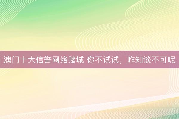 澳门十大信誉网络赌城 你不试试,咋知谈不可呢