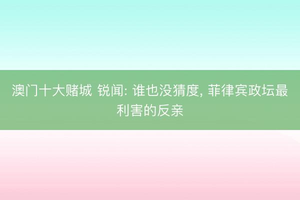 澳门十大赌城 锐闻: 谁也没猜度， 菲律宾政坛最利害的反亲