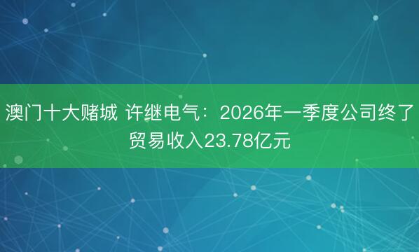 澳门十大赌城 许继电气:2026年一季度公司终了贸易收入23.78亿元