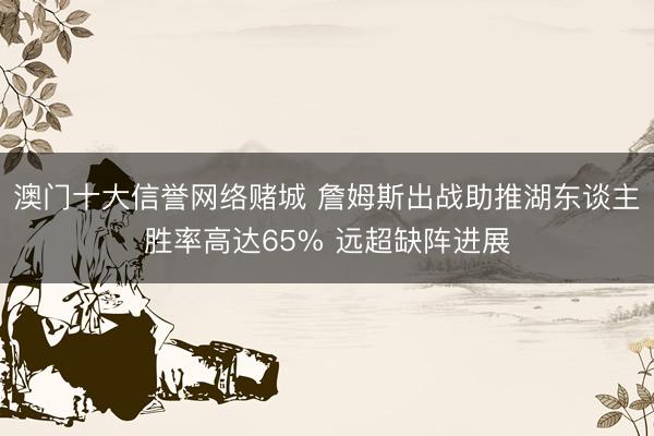 澳门十大信誉网络赌城 詹姆斯出战助推湖东谈主胜率高达65% 远超缺阵进展