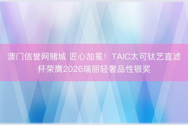 澳门信誉网赌城 匠心加冕!TAIC太可钛艺直滤杯荣膺2026瑞丽轻奢品性银奖