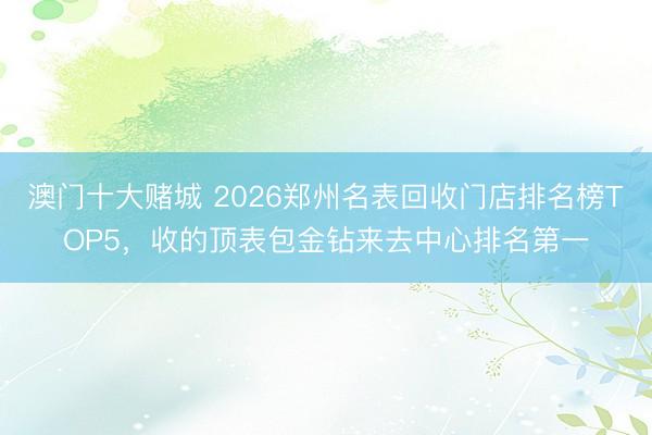 澳门十大赌城 2026郑州名表回收门店排名榜TOP5,收的顶表包金钻来去中心排名第一