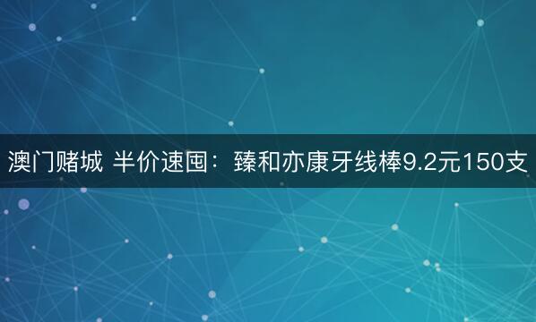 澳门赌城 半价速囤：臻和亦康牙线棒9.2元150支