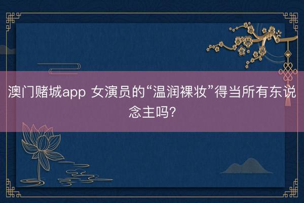 澳门赌城app 女演员的“温润裸妆”得当所有东说念主吗？