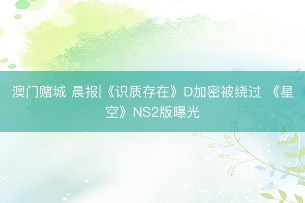 澳门赌城 晨报|《识质存在》D加密被绕过 《星空》NS2版曝光