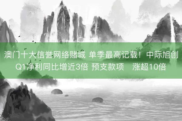 澳门十大信誉网络赌城 单季最高记载！中际旭创Q1净利同比增近3倍 预支款项‌涨超10倍