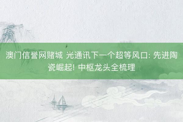 澳门信誉网赌城 光通讯下一个超等风口: 先进陶瓷崛起! 中枢龙头全梳理
