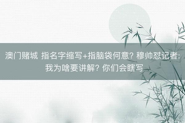 澳门赌城 指名字缩写+指脑袋何意? 穆帅怼记者: 我为啥要讲解? 你们会瞎写