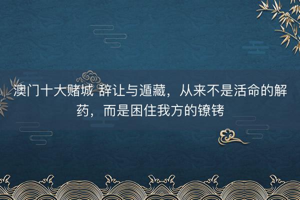 澳门十大赌城 辞让与遁藏，从来不是活命的解药，而是困住我方的镣铐