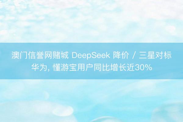 澳门信誉网赌城 DeepSeek 降价 / 三星对标华为， 懂游宝用户同比增长近30%