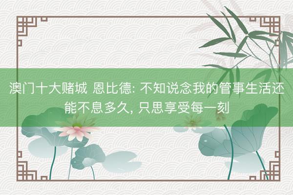 澳门十大赌城 恩比德: 不知说念我的管事生活还能不息多久， 只思享受每一刻