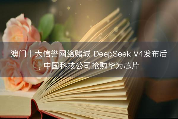 澳门十大信誉网络赌城 DeepSeek V4发布后， 中国科技公司抢购华为芯片