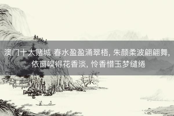 澳门十大赌城 春水盈盈涌翠梧， 朱颜柔波翩翩舞， 依窗嗅得花香淡， 怜香惜玉梦缱绻