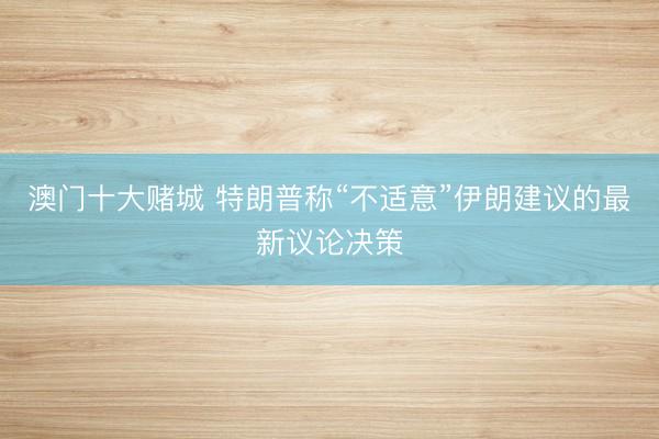 澳门十大赌城 特朗普称“不适意”伊朗建议的最新议论决策
