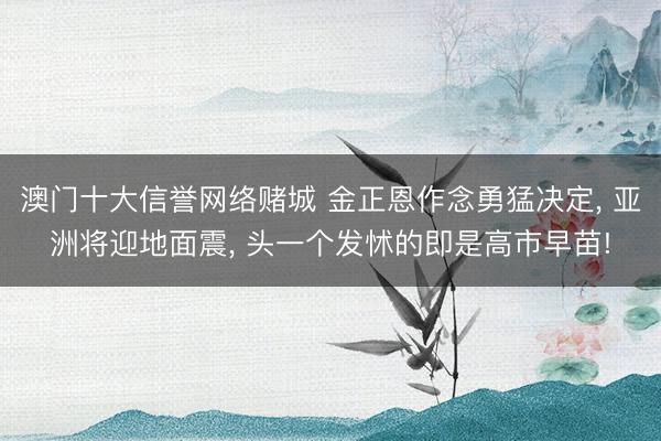 澳门十大信誉网络赌城 金正恩作念勇猛决定， 亚洲将迎地面震， 头一个发怵的即是高市早苗!
