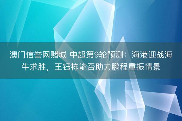 澳门信誉网赌城 中超第9轮预测：海港迎战海牛求胜，王钰栋能否助力鹏程重振情景