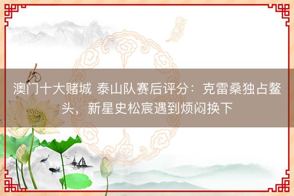 澳门十大赌城 泰山队赛后评分：克雷桑独占鳌头，新星史松宸遇到烦闷换下