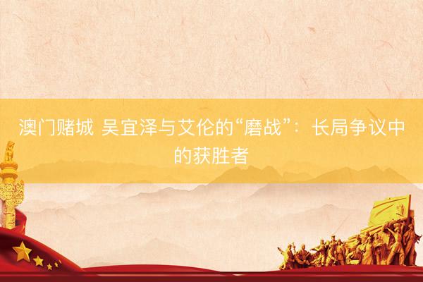 澳门赌城 吴宜泽与艾伦的“磨战”：长局争议中的获胜者