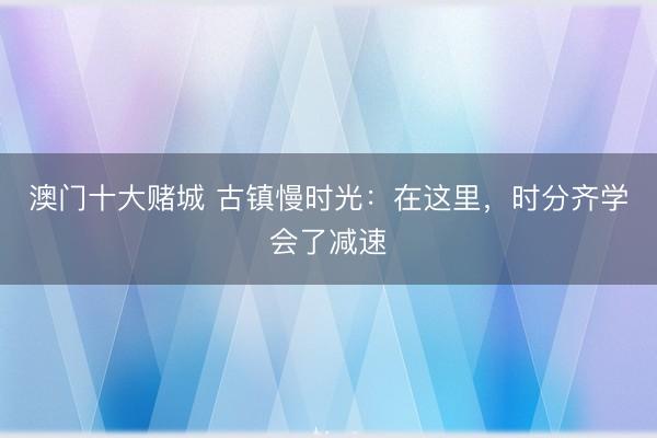 澳门十大赌城 古镇慢时光：在这里，时分齐学会了减速