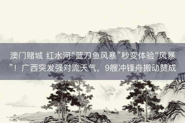 澳门赌城 红水河“蓝刀鱼风暴”秒变体验“风暴”！广西突发强对流天气，9艘冲锋舟搬动赞成