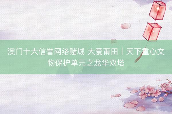 澳门十大信誉网络赌城 大爱莆田｜天下重心文物保护单元之龙华双塔