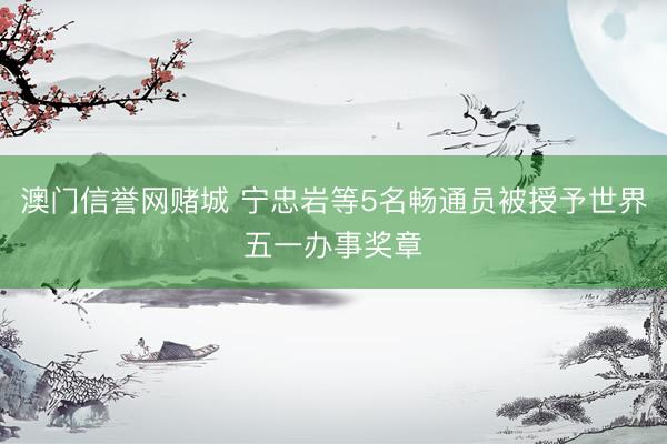 澳门信誉网赌城 宁忠岩等5名畅通员被授予世界五一办事奖章