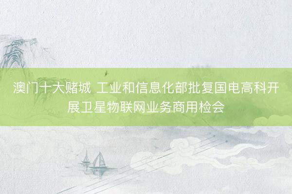 澳门十大赌城 工业和信息化部批复国电高科开展卫星物联网业务商用检会
