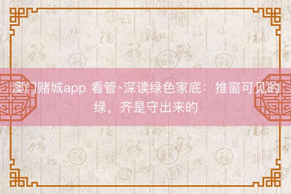 澳门赌城app 看管·深读绿色家底：推窗可见的绿，齐是守出来的