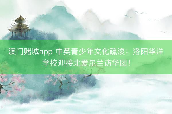 澳门赌城app 中英青少年文化疏浚：洛阳华洋学校迎接北爱尔兰访华团！
