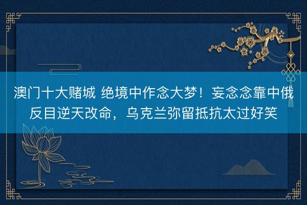 澳门十大赌城 绝境中作念大梦！妄念念靠中俄反目逆天改命，乌克兰弥留抵抗太过好笑