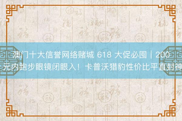 澳门十大信誉网络赌城 618 大促必囤｜200 元内跑步眼镜闭眼入！卡普沃猎豹性价比平直封神