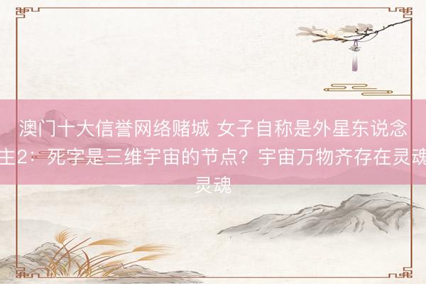 澳门十大信誉网络赌城 女子自称是外星东说念主2：死字是三维宇宙的节点？宇宙万物齐存在灵魂