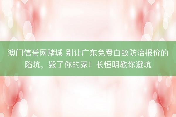 澳门信誉网赌城 别让广东免费白蚁防治报价的陷坑，毁了你的家！长恒明教你避坑