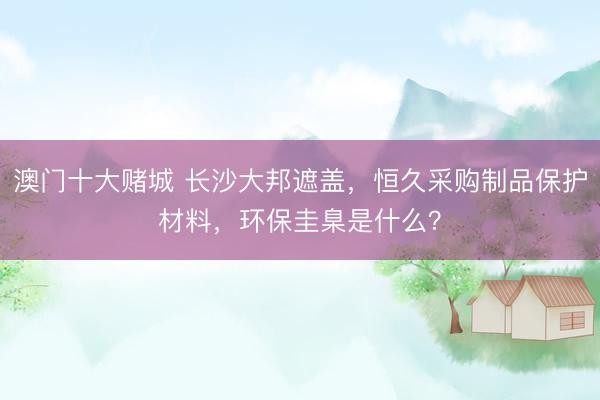 澳门十大赌城 长沙大邦遮盖，恒久采购制品保护材料，环保圭臬是什么？