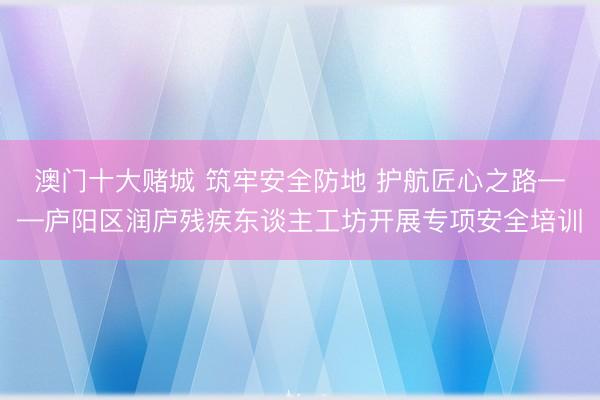 澳门十大赌城 筑牢安全防地 护航匠心之路——庐阳区润庐残疾东谈主工坊开展专项安全培训