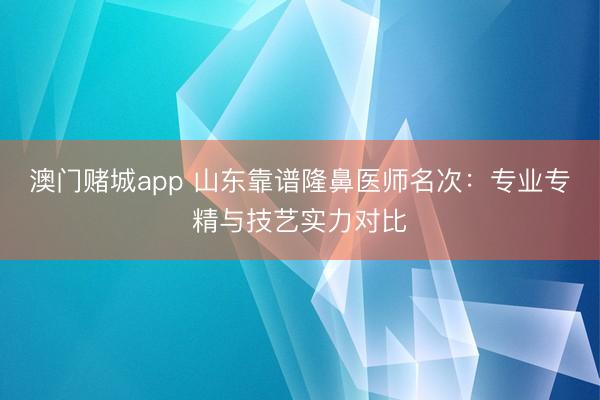 澳门赌城app 山东靠谱隆鼻医师名次：专业专精与技艺实力对比