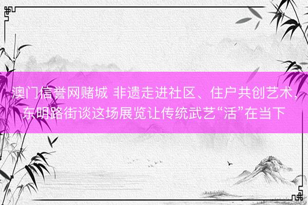 澳门信誉网赌城 非遗走进社区、住户共创艺术，东明路街谈这场展览让传统武艺“活”在当下