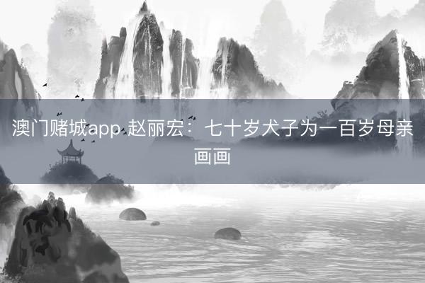 澳门赌城app 赵丽宏：七十岁犬子为一百岁母亲画画