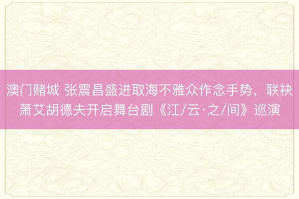澳门赌城 张震昌盛进取海不雅众作念手势，联袂萧艾胡德夫开启舞台剧《江/云·之/间》巡演
