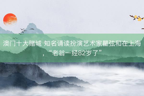 澳门十大赌城 知名诵读扮演艺术家瞿弦和在上海，“老翁一经82岁了”