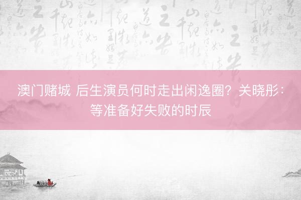 澳门赌城 后生演员何时走出闲逸圈？关晓彤：等准备好失败的时辰
