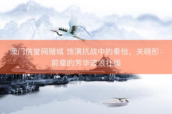 澳门信誉网赌城 饰演抗战中的秦怡，关晓彤：前辈的芳华波浪壮阔