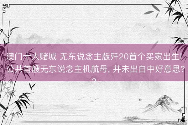 澳门十大赌城 无东说念主版歼20首个买家出生! 公共首艘无东说念主机航母， 并未出自中好意思?